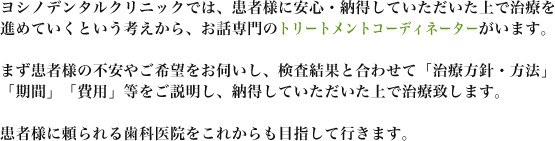 医療法人社団 ヨシノデンタルクリニックでは、患者様に安心・納得していただいた上で治療を進めていくという考えから、お話専門のトリートメントコーディネーターがいます。まず患者様の不安やご希望をお伺いし、検査結果と合わせて「治療方針・方法」「期間」「費用」等をご説明し、納得していただいた上で治療致します。患者様に頼られる歯科医院をこれからも目指して行きます。